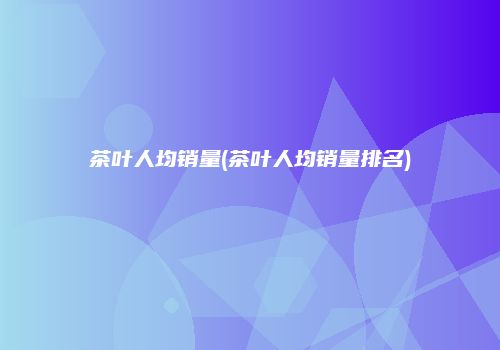 茶叶人均销量(茶叶人均销量排名)