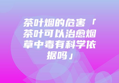 茶叶烟的危害「茶叶可以治愈烟草中毒有科学依据吗」