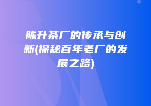 陈升茶厂的传承与创新(探秘百年老厂的发展之路)