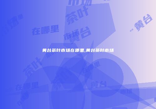 黄台茶叶市场在哪里,黄台茶叶市场