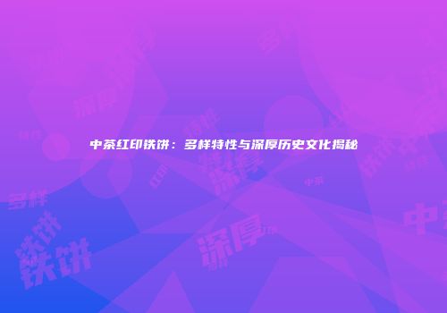 中茶红印铁饼：多样特性与深厚历史文化揭秘
