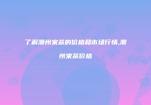 了解潮州宋茶的价格和市场行情,潮州宋茶价格