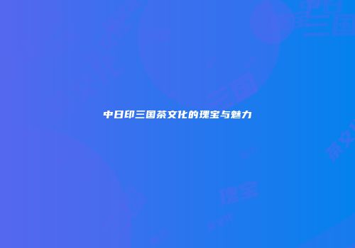 中日印三国茶文化的瑰宝与魅力