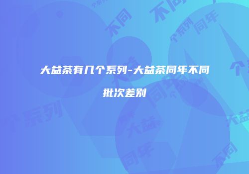 大益茶有几个系列-大益茶同年不同批次差别