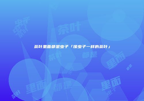 茶叶里面都是虫子「像虫子一样的茶叶」