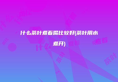 什么茶叶煮着喝比较好(茶叶用水煮开)