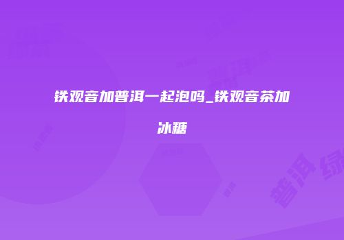 铁观音加普洱一起泡吗_铁观音茶加冰糖