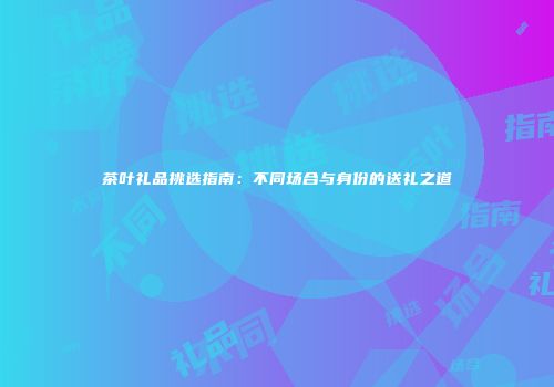 茶叶礼品挑选指南：不同场合与身份的送礼之道