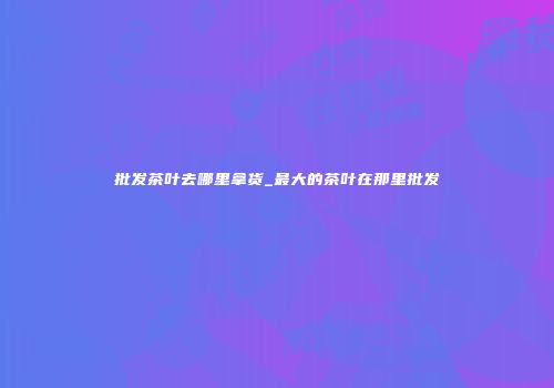 批发茶叶去哪里拿货_最大的茶叶在那里批发