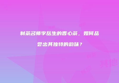 制茶名师李岳生的香心茶，如何品尝出其独特的韵味？