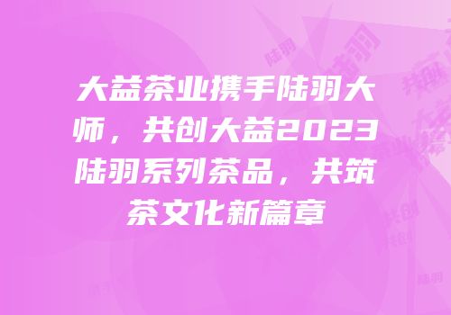 大益茶业携手陆羽大师，共创大益2023陆羽系列茶品，共筑茶文化新篇章