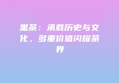 黑茶：承载历史与文化，多重价值闪耀茶界