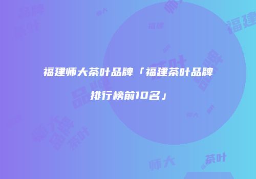 福建师大茶叶品牌「福建茶叶品牌排行榜前10名」