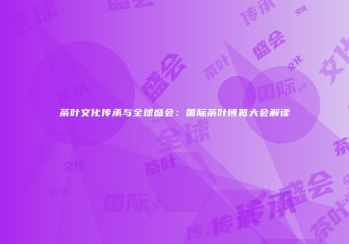 茶叶文化传承与全球盛会：国际茶叶博览大会解读