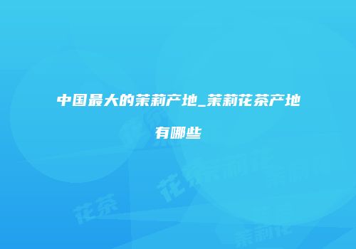 中国最大的茉莉产地_茉莉花茶产地有哪些