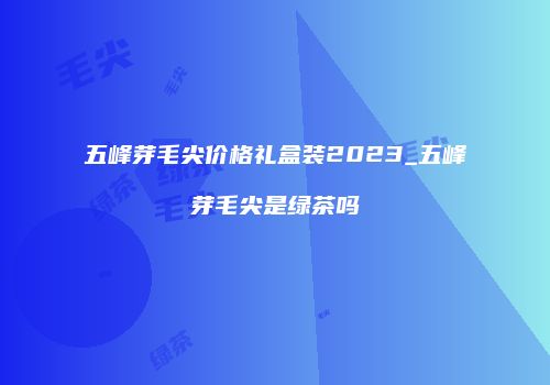 五峰芽毛尖价格礼盒装2023_五峰芽毛尖是绿茶吗