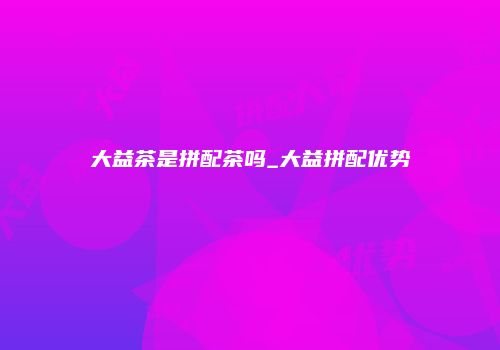 大益茶是拼配茶吗_大益拼配优势