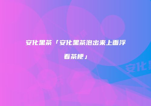 安化黑茶「安化黑茶泡出来上面浮着茶梗」