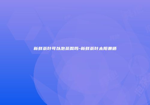 新鲜茶叶可以泡茶喝吗-新鲜茶叶太阳暴晒