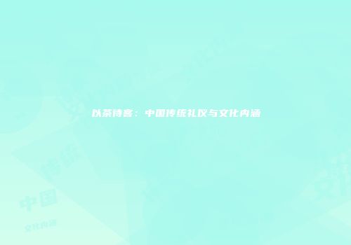 以茶待客：中国传统礼仪与文化内涵