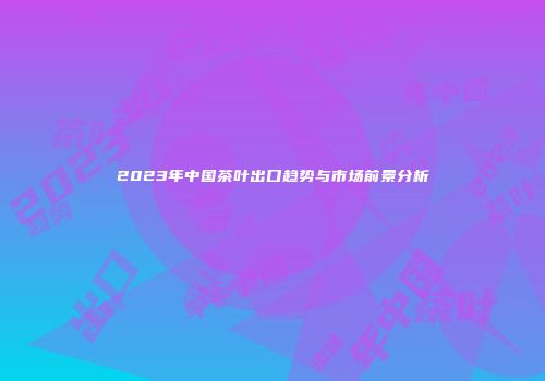 2023年中国茶叶出口趋势与市场前景分析