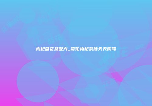 枸杞菊花茶配方_菊花枸杞茶能天天喝吗