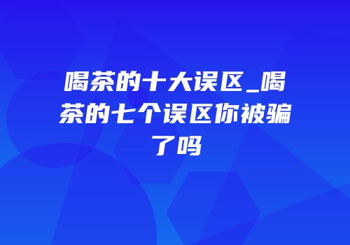 喝茶的十大误区_喝茶的七个误区你被骗了吗