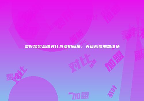 茶叶加盟品牌对比与费用解析：天福茗茶加盟详情