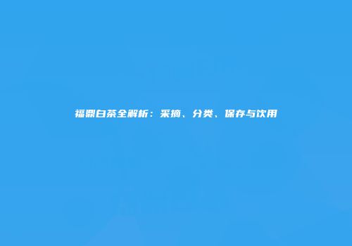福鼎白茶全解析：采摘、分类、保存与饮用