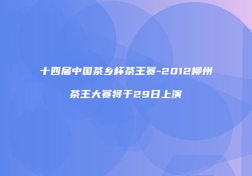 十四届中国茶乡杯茶王赛-2012柳州茶王大赛将于29日上演