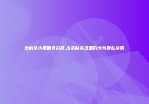 泡的茶水里面有杂质,泡茶时茶汤里到底有哪些杂质