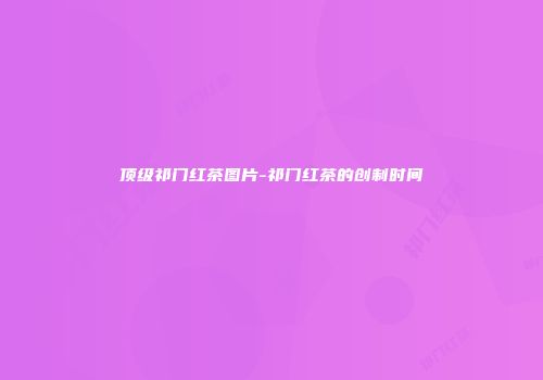 顶级祁门红茶图片-祁门红茶的创制时间
