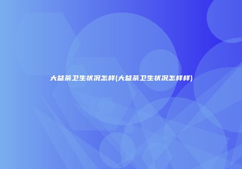 大益茶卫生状况怎样(大益茶卫生状况怎样样)