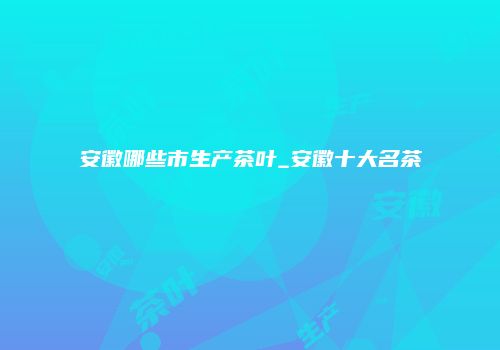 安徽哪些市生产茶叶_安徽十大名茶