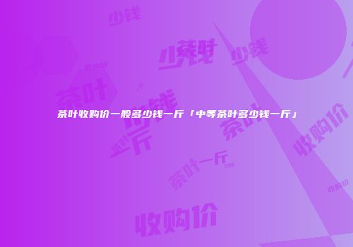 茶叶收购价一般多少钱一斤「中等茶叶多少钱一斤」