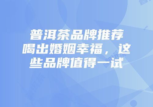 普洱茶品牌推荐喝出婚姻幸福，这些品牌值得一试