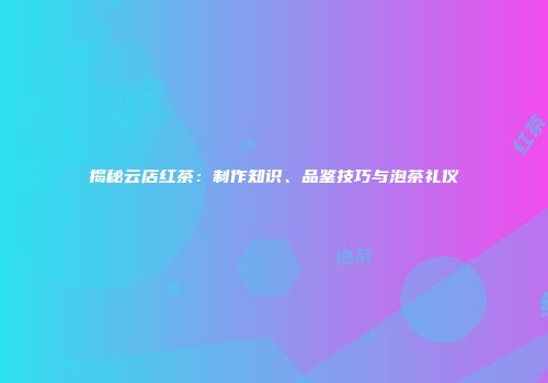 揭秘云店红茶：制作知识、品鉴技巧与泡茶礼仪
