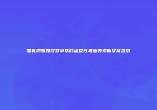 哺乳期妈妈饮茶拿铁的适宜性与营养均衡饮食指南
