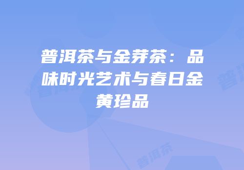 普洱茶与金芽茶：品味时光艺术与春日金黄珍品