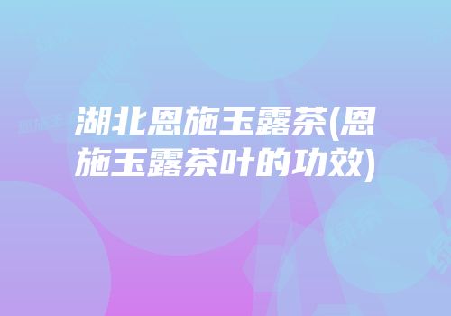 湖北恩施玉露茶(恩施玉露茶叶的功效)