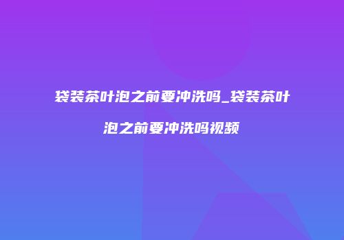 袋装茶叶泡之前要冲洗吗_袋装茶叶泡之前要冲洗吗视频