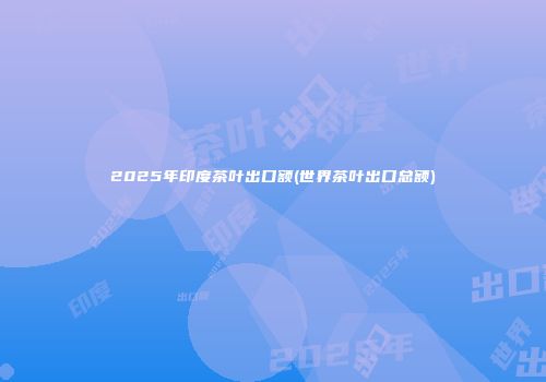 2025年印度茶叶出口额(世界茶叶出口总额)