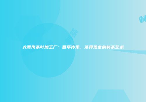 大渡岗茶叶加工厂：百年传承，茶界珍宝的制茶艺术