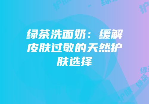 绿茶洗面奶：缓解皮肤过敏的天然护肤选择