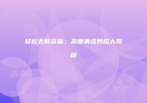 轻松去除茶垢：茶壶清洁妙招大揭秘