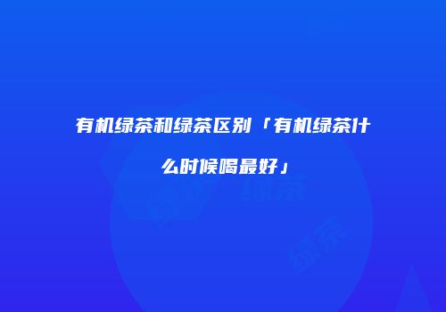 有机绿茶和绿茶区别「有机绿茶什么时候喝最好」