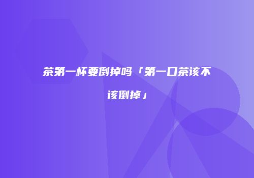 茶第一杯要倒掉吗「第一口茶该不该倒掉」