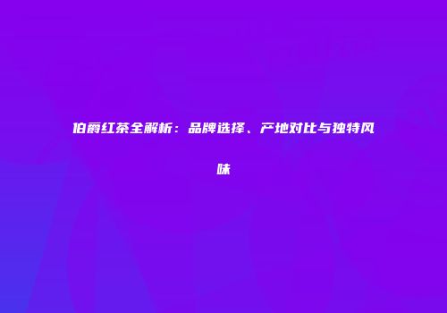 伯爵红茶全解析：品牌选择、产地对比与独特风味