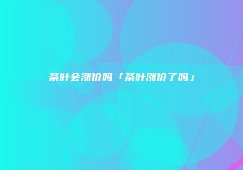 茶叶会涨价吗「茶叶涨价了吗」