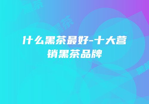 什么黑茶最好-十大营销黑茶品牌